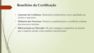 Benefícios da Certificação
• Aumento da Confiança: Demonstra compromisso com a qualidade aos
clientes e parceiros.
• Melhoria dos Processos: Promove a padronização e a melhoria contínua
dos processos internos.
• Diferenciação no Mercado: Dá uma vantagem competitiva ao mostrar
que a empresa atende a altos padrões internacionais
 