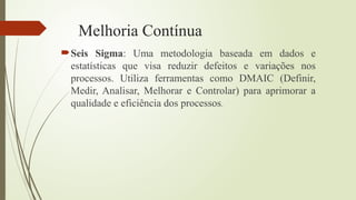 Melhoria Contínua
Seis Sigma: Uma metodologia baseada em dados e
estatísticas que visa reduzir defeitos e variações nos
processos. Utiliza ferramentas como DMAIC (Definir,
Medir, Analisar, Melhorar e Controlar) para aprimorar a
qualidade e eficiência dos processos.
 
