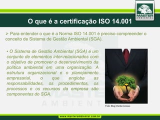 O que é a certificação ISO 14.001
 Para entender o que é a Norma ISO 14.001 é preciso compreender o
conceito de Sistema de Gestão Ambiental (SGA).

• O Sistema de Gestão Ambiental (SGA) é um
conjunto de elementos inter-relacionados com
o objetivo de promover o desenvolvimento da
política ambiental em uma organização. A
estrutura organizacional e o planejamento
empresarial,     o    que      engloba     as
responsabilidades, os procedimentos, os
processos e os recursos da empresa são
componentes do SGA.

                                                Foto: Blog Verde.Conexo
 