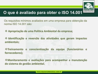 O que é avaliado para obter o ISO 14.001
Os requisitos mínimos avaliados em uma empresa para obtenção da
norma ISO 14.001 são:

 Apropriação de uma Política Ambiental da empresa;

 Identificação e reversão das atividades que geram impactos
ambientais;

Treinamento e conscientização da equipe (funcionários e
fornecedores);

Monitoramento e avaliações para acompanhar a manutenção
do sistema de gestão ambiental.
 
