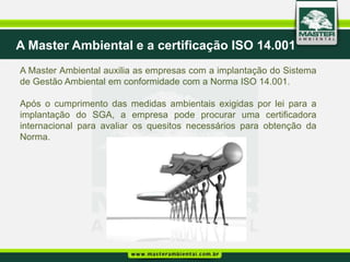 A Master Ambiental e a certificação ISO 14.001
A Master Ambiental auxilia as empresas com a implantação do Sistema
de Gestão Ambiental em conformidade com a Norma ISO 14.001.

Após o cumprimento das medidas ambientais exigidas por lei para a
implantação do SGA, a empresa pode procurar uma certificadora
internacional para avaliar os quesitos necessários para obtenção da
Norma.
 