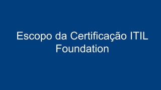 60 Questões de Múltipla Escolha
Você Precisa Acertar 65% das
Questões: 26 questões
Formato Online - Digital
Escopo da Certificação ITIL
Foundation
 