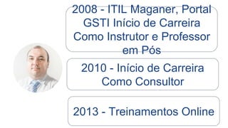 Nas minhas disciplinas ministradas em
Pós Graduação de Governança em TI o
foco é prático, com carga horária de 22
horas. Eu apresento cases de mercado e
exercito as práticas.
Já em treinamentos profissionais, o foco
sempre foi a preparação para certificação
ITIL Foundation, seguindo rigorosamente
os Syllabus oficiais da prova. Maioria dos
cursos que ministrei (presenciais) foram
de 16 horas.
 