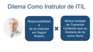 Dilema Como Instrutor de ITIL: O que
oferecer?
Teoria Prática
Era impossível oferecer as duas coisas em um curso
com carga horária de 16 horas!
 