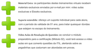 Cronograma Turma 04
Módulo 01:
07 de Outubro (1 Encontro noturno) - Noções básicas sobre ITIL
Módulo 02:
13 de Outubro a 16 De Outubro (04 encontros noturnos) - Semana de preparação para a
certificação
Período para submeter-se à Certificação ITIL Foundation:
17 de Outubro a 02 de Novembro (Intervalo de 15 dias) - Neste período é fortemente
recomendável que o profissional que participou do curso submeta-se à certificação
ITIL Foundation, pois estará integralmente preparado para a prova
Módulo 03:
03/11 a 05/11 (03 encontros) - Noções práticas de ITIL: como utilizar, apresentação de
cases e uso de Templates
 