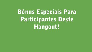 Bônus Especiais Para
Participantes Deste
Hangout!
 