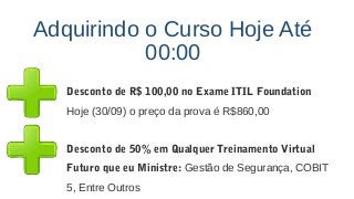 Adquirindo o Curso Hoje Até
00:00
Desconto de R$ 100,00 no Exame ITIL Foundation
Hoje (30/09) o preço da prova é R$860,00
Desconto de 50% em Qualquer Treinamento Virtual
Futuro que eu Ministre: Gestão de Segurança, COBIT
5, Entre Outros
 