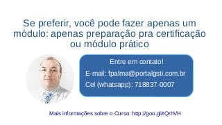 Se preferir, você pode fazer apenas um
módulo: apenas preparação pra certificação
ou módulo prático
Entre em contato!
E-mail: fpalma@portalgsti.com.br
Cel (whatsapp): 718837-0007
Mais informações sobre o Curso: http://goo.gl/tQrhVH
 