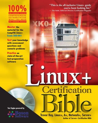 “This is the all-inclusive Linux+ guide

100%
 ONE HUNDRED PERCENT
                                               you’ve been looking for.”
                                 — Tim Sosbe, Editorial Director, Certification Magazine

 COMPREHENSIVE
 AUTHORITATIVE
 WHAT YOU NEED
 ONE HUNDRED PERCENT




Master the
material for the
CompTIA Linux+
Exam XK0-001

Test your knowledge
with assessment
questions and
scenario problems

Practice on
state-of-the-art
test-preparation
software




                         Linux+                                          ®




Test Engine powered by


                          Trevor Kay, Linux+, A+, Network+, Server+
                                                   Author of Server+ Certification Bible
 
