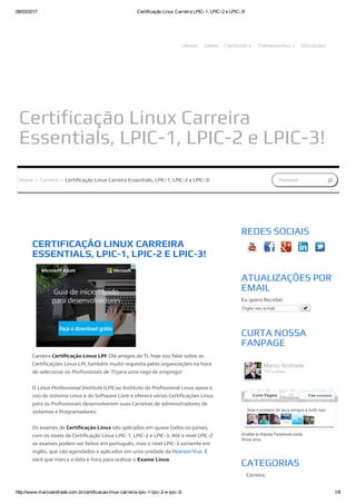 08/03/2017 Certificação Linux Carreira LPIC­1, LPIC­2 e LPIC­3!
http://www.marcoandrade.com.br/certificacao­linux­carreira­lpic­1­lpic­2­e­lpic­3/ 1/8
Certificação Linux Carreira
Essentials, LPIC-1, LPIC-2 e LPIC-3!
Home Sobre Conteúdo » Treinamentos » Simulados
Pesquisar...Home » Carreira » Certificação Linux Carreira Essentials, LPIC-1, LPIC-2 e LPIC-3!
CERTIFICAÇÃO LINUX CARREIRA
ESSENTIALS, LPIC-1, LPIC-2 E LPIC-3!
Carreira Certificação Linux LPI! Olá amigos da TI, hoje vou falar sobre as
Certificações Linux LPI, também muito requisita pelas organizações na hora
de selecionar os Profissionais de TI para uma vaga de emprego!
O Linux Professional Institute (LPI) ou Instituto do Profissional Linux apoia o
uso do sistema Linux e do Software Livre e oferece várias Certificações Linux
para os Profissionais desenvolverem suas Carreiras de administradores de
sistemas e Programadores.
Os exames de Certificação Linux são aplicados em quase todos os países,
com os níveis de Certificação Linux LPIC-1, LPIC-2 e LPIC-3. Até o nível LPIC-2
os exames podem ser feitos em português, mas o nível LPIC-3 somente em
inglês, que são agendados e aplicados em uma unidade da Pearson Vue. É
você que marca a data e hora para realizar o Exame Linux.
Unable to display Facebook posts.
Show error
REDES SOCIAIS
ATUALIZAÇÕES POR
EMAIL
Eu quero Receber
Digite seu e­mail 
CURTA NOSSA
FANPAGE
CATEGORIAS
Carreira
Certificação
Seja o primeiro de seus amigos a curtir isso.
Marco Andrade
774 curtidas
Curtir Página Fale conosco
 