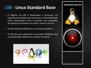 joseassis.com.br
LSB - Linux Standard Base
• O objetivo da LSB é desenvolver e promover um
conjunto de padrões para aumentar a compatibilidade
entre distribuições Linux e permitir que aplicações
de software funcionem em todo o sistema comum.
• O LSB especifica bibliotecas e comandos padrões
• O LSB veio para padronizar as grandes distâncias que
as distribuições GNU/Linux estavam tomando.
 