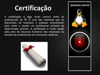 joseassis.com.br
Certificação
A certificação é algo muito comum entre os
profissionais de TI. É uma das maneiras que os
fabricantes de hardware e software encontraram
para medir o quanto um profissional conhece de
determinado assunto. A certificação é muito usada
pela area de recursos humanos das empresas na
escolha de profissionais em processos seletivos.
 