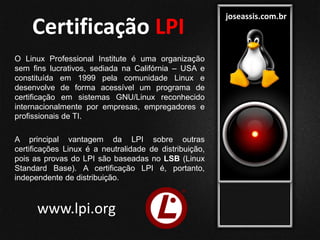 joseassis.com.br
Certificação LPI
O Linux Professional Institute é uma organização
sem fins lucrativos, sediada na Califórnia – USA e
constituída em 1999 pela comunidade Linux e
desenvolve de forma acessível um programa de
certificação em sistemas GNU/Linux reconhecido
internacionalmente por empresas, empregadores e
profissionais de TI.
A principal vantagem da LPI sobre outras
certificações Linux é a neutralidade de distribuição,
pois as provas do LPI são baseadas no LSB (Linux
Standard Base). A certificação LPI é, portanto,
independente de distribuição.
www.lpi.org
 