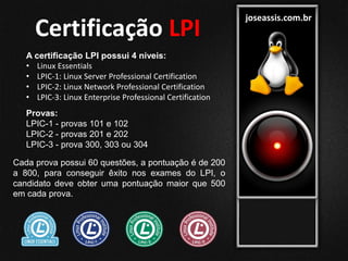 joseassis.com.br
A certificação LPI possui 4 níveis:
• Linux Essentials
• LPIC-1: Linux Server Professional Certification
• LPIC-2: Linux Network Professional Certification
• LPIC-3: Linux Enterprise Professional Certification
Provas:
LPIC-1 - provas 101 e 102
LPIC-2 - provas 201 e 202
LPIC-3 - prova 300, 303 ou 304
Cada prova possui 60 questões, a pontuação é de 200
a 800, para conseguir êxito nos exames do LPI, o
candidato deve obter uma pontuação maior que 500
em cada prova.
Certificação LPI
 