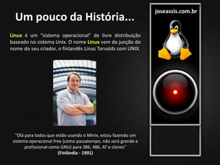 joseassis.com.br
Um pouco da História...
Linux é um “sistema operacional” de livre distribuição
baseado no sistema Unix. O nome Linux vem da junção do
nome do seu criador, o finlandês Linus Torvalds com UNIX.
"Olá para todos que estão usando o Minix, estou fazendo um
sistema operacional free (como passatempo, não será grande e
profissional como GNU) para 386, 486, AT e clones"
(Finlândia - 1991)
 