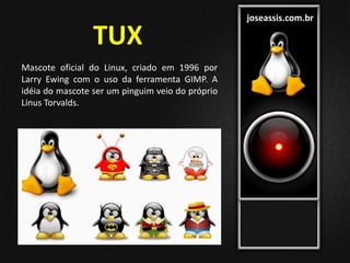joseassis.com.br
Mascote oficial do Linux, criado em 1996 por
Larry Ewing com o uso da ferramenta GIMP. A
idéia do mascote ser um pinguim veio do próprio
Linus Torvalds.
TUX
 
