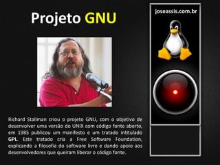 joseassis.com.br
Richard Stallman criou o projeto GNU, com o objetivo de
desenvolver uma versão do UNIX com código fonte aberto,
em 1985 publicou um manifesto e um tratado intitulado
GPL. Este tratado cria a Free Software Foundation,
explicando a filosofia do software livre e dando apoio aos
desenvolvedores que queiram liberar o código fonte.
Projeto GNU
 