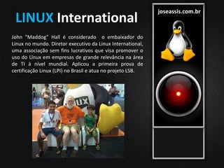 joseassis.com.br
John "Maddog" Hall é considerado o embaixador do
Linux no mundo. Diretor executivo da Linux International,
uma associação sem fins lucrativos que visa promover o
uso do Linux em empresas de grande relevância na área
de TI à nível mundial. Aplicou a primeira prova de
certificação Linux (LPI) no Brasil e atua no projeto LSB.
LINUX International
 