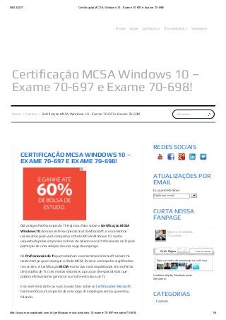 08/03/2017 Certificação MCSA Windows 10 ­ Exame 70­697 e Exame 70­698!
http://www.marcoandrade.com.br/certificacao­mcsa­windows­10­exame­70­697­e­exame­70­698/ 1/6
Certificação MCSA Windows 10 –
Exame 70-697 e Exame 70-698!
Home Sobre Conteúdo » Treinamentos » Simulados
Pesquisar...Home » Carreira » Certificação MCSA Windows 10 – Exame 70-697 e Exame 70-698!
CERTIFICAÇÃO MCSA WINDOWS 10 –
EXAME 70-697 E EXAME 70-698!
Olá amigos Profissionais de TI! Hoje vou falar sobre a Certificação MCSA
Windows 10 do novo sistema operacional da Microsoft, e os caminhos
necessários para você conquistar o título MCSA Windows 10, muito
requisitado pelas empresas na hora de selecionar os Profissionais de TI para
participar de uma seleção de uma vaga de emprego.
Os Profissionais de TI que trabalham com sistemas Microsoft sabem há
muito tempo que conseguir o título MCSA fornece um impulso significativo
na carreira. A Certificação MCSA é uma das mais requisitadas entre ofertas
de trabalho de TI, com muitas empresas a procura de especialistas que
podem efetivamente gerenciar sua infra-estrutura de TI.
E se você é iniciante ou nunca ouviu falar sobre as Certificações Microsoft,
basta verificar um requisito de uma vaga de emprego e verá o que estou
falando.
Unable to display Facebook posts.
Show error
REDES SOCIAIS
ATUALIZAÇÕES POR
EMAIL
Eu quero Receber
Digite seu e­mail 
CURTA NOSSA
FANPAGE
CATEGORIAS
Carreira
Certificação
Seja o primeiro de seus amigos a curtir isso.
Marco Andrade
774 curtidas
Curtir Página Fale conosco
 