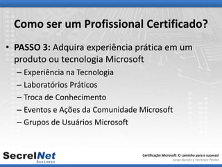 Como ser um Profissional Certificado?
• PASSO 3: Adquira experiência prática em um
  produto ou tecnologia Microsoft
  – Experiência na Tecnologia
  – Laboratórios Práticos
  – Troca de Conhecimento
  – Eventos e Ações da Comunidade Microsoft
  – Grupos de Usuários Microsoft


                                   Certificação Microsoft: O caminho para o sucesso!
                                                      Jorge Barata e Herleson Pontes
 