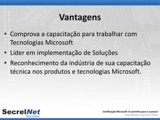 Vantagens
• Comprova a capacitação para trabalhar com
  Tecnologias Microsoft
• Líder em implementação de Soluções
• Reconhecimento da indústria de sua capacitação
  técnica nos produtos e tecnologias Microsoft.




                                Certificação Microsoft: O caminho para o sucesso!
                                                   Jorge Barata e Herleson Pontes
 