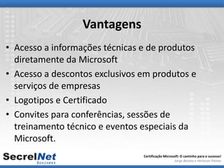 Vantagens
• Acesso a informações técnicas e de produtos
  diretamente da Microsoft
• Acesso a descontos exclusivos em produtos e
  serviços de empresas
• Logotipos e Certificado
• Convites para conferências, sessões de
  treinamento técnico e eventos especiais da
  Microsoft.
                                Certificação Microsoft: O caminho para o sucesso!
                                                   Jorge Barata e Herleson Pontes
 