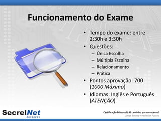Funcionamento do Exame
           • Tempo do exame: entre
             2:30h e 3:30h
           • Questões:
              –   Única Escolha
              –   Múltipla Escolha
              –   Relacionamento
              –   Prática
           • Pontos aprovação: 700
             (1000 Máximo)
           • Idiomas: Inglês e Português
             (ATENÇÃO)
                     Certificação Microsoft: O caminho para o sucesso!
                                        Jorge Barata e Herleson Pontes
 