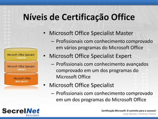 Níveis de Certificação Office
     • Microsoft Office Specialist Master
        – Profissionais com conhecimento comprovado
          em vários programas do Microsoft Office
     • Microsoft Office Specialist Expert
        – Profissionais com conhecimento avançados
          comprovado em um dos programas do
          Microsoft Office
     • Microsoft Office Specialist
        – Profissionais com conhecimento comprovado
          em um dos programas do Microsoft Office
                             Certificação Microsoft: O caminho para o sucesso!
                                                Jorge Barata e Herleson Pontes
 