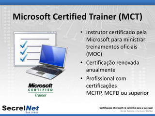 Microsoft Certified Trainer (MCT)
                 • Instrutor certificado pela
                   Microsoft para ministrar
                   treinamentos oficiais
                   (MOC)
                 • Certificação renovada
                   anualmente
                 • Profissional com
                   certificações
                   MCITP, MCPD ou superior

                        Certificação Microsoft: O caminho para o sucesso!
                                           Jorge Barata e Herleson Pontes
 