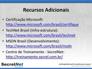 Recursos Adicionais
• Certificação Microsoft:
  http://www.microsoft.com/brasil/certifique
• TechNet Brasil (Infra-estrutura):
  http://www.microsoft.com/brasil/technet
• MSDN Brasil (Desenvolvimento):
  http://www.microsoft.com/brasil/msdn
• Centro de Treinamento - SecrelNet:
  http://treinamento.secrel.com.br/
                                Certificação Microsoft: O caminho para o sucesso!
                                                   Jorge Barata e Herleson Pontes
 