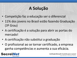 A Solução
• Competição faz a educação ser o diferencial
• 11% dos jovens no Brasil estão fazendo Graduação
  (3º Grau)
• A certificação é a solução para abrir as portas do
  mercado!
• A certificação não substitui a graduação
• O profissional ao se tornar certificado, a empresa
  ganha competências e aumenta a sua eficácia.
                                 Certificação Microsoft: O caminho para o sucesso!
                                                    Jorge Barata e Herleson Pontes
 