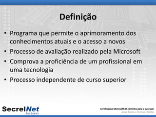 Definição
• Programa que permite o aprimoramento dos
  conhecimentos atuais e o acesso a novos
• Processo de avaliação realizado pela Microsoft
• Comprova a proficiência de um profissional em
  uma tecnologia
• Processo independente de curso superior



                                 Certificação Microsoft: O caminho para o sucesso!
                                                    Jorge Barata e Herleson Pontes
 