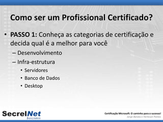 Como ser um Profissional Certificado?
• PASSO 1: Conheça as categorias de certificação e
  decida qual é a melhor para você
  – Desenvolvimento
  – Infra-estrutura
     • Servidores
     • Banco de Dados
     • Desktop



                                 Certificação Microsoft: O caminho para o sucesso!
                                                    Jorge Barata e Herleson Pontes
 