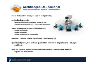 Certificação Ocupacional
                    matriz de competências | avaliação | desenvolvimento



Banco de Questões único por área de competências;

Avaliação abrangendo:
    Exame de Conhecimentos e Habilidades Técnicas em ação;
    Inventário Comportamental: MBTI – Myers-Briggs Type Indicator.


Teoria de Resposta ao Item – TRI (3 índices):
    índice de discriminação;
    índice de dificuldades;
    índice de probabilidade de acerto ao acaso.


Não basta certo ou errado, é preciso ser consistente (TRI).

Questões objetivas, mas práticas, que reflitam a realidade do profissional – situação-
   problema;

Deve ser capaz de mobilizar diversos conhecimentos e habilidades e levantar a
   capacidade do avaliado.


Unidade Central de Recursos Humanos
Secretaria de Gestão Pública - GovSP
 