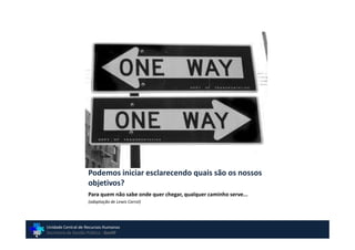 Podemos iniciar esclarecendo quais são os nossos
                    objetivos?
                    Para quem não sabe onde quer chegar, qualquer caminho serve...
                    (adaptação de Lewis Carrol)




Unidade Central de Recursos Humanos
Secretaria de Gestão Pública - GovSP
 