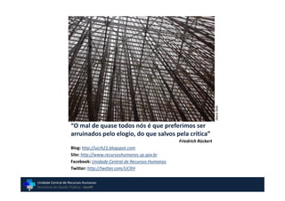 Jesus Soto
                    “O mal de quase todos nós é que preferimos ser
                    arruinados pelo elogio, do que salvos pela crítica”
                                                                    Friedrich Rückert
                    Blog: http://ucrh21.blogspot.com
                    Site: http://www.recursoshumanos.sp.gov.br
                    Facebook: Unidade Central de Recursos Humanos
                    Twitter: http://twitter.com/UCRH

Unidade Central de Recursos Humanos
Secretaria de Gestão Pública - GovSP
 