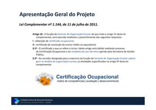 Apresentação Geral do Projeto
Lei Complementar nº 1.144, de 11 de julho de 2011.

             Artigo 18 - A função de Gerente de Organização Escolar de que trata o artigo 15 desta lei
                  complementar, será exercida mediante o preenchimento dos seguintes requisitos:
             I - obtenção de certificado ocupacional;
             II - certificado de conclusão do ensino médio ou equivalente.
             § 1º - O certificado a que se refere o inciso I deste artigo será obtido mediante processo
                  de Certificação Ocupacional a ser estabelecido por decreto e gerido pela Secretaria de Gestão
                  Pública.
             § 2º - Ao servidor designado para o exercício da função de Gerente de Organização Escolar caberá
                  gerir no âmbito da organização escolar, as atividades especificadas no artigo 4º desta lei
                  complementar.




                                       Certificação Ocupacional
                                       matriz de competências | avaliação | desenvolvimento




Unidade Central de Recursos Humanos
Secretaria de Gestão Pública - GovSP
 