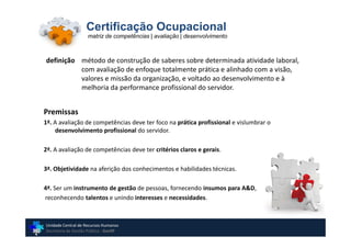 Certificação Ocupacional
                    matriz de competências | avaliação | desenvolvimento



definição método de construção de saberes sobre determinada atividade laboral,
          com avaliação de enfoque totalmente prática e alinhado com a visão,
          valores e missão da organização, e voltado ao desenvolvimento e à
          melhoria da performance profissional do servidor.


Premissas
1ª. A avaliação de competências deve ter foco na prática profissional e vislumbrar o
    desenvolvimento profissional do servidor.

2ª. A avaliação de competências deve ter critérios claros e gerais.

3ª. Objetividade na aferição dos conhecimentos e habilidades técnicas.

4ª. Ser um instrumento de gestão de pessoas, fornecendo insumos para A&D,
reconhecendo talentos e unindo interesses e necessidades.



Unidade Central de Recursos Humanos
Secretaria de Gestão Pública - GovSP
 