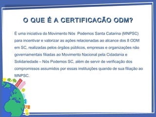 É uma iniciativa do Movimento Nós Podemos Santa Catarina (MNPSC)
para incentivar e valorizar as ações relacionadas ao alcance dos 8 ODM
em SC, realizadas pelos órgãos públicos, empresas e organizações não
governamentais filiadas ao Movimento Nacional pela Cidadania e
Solidariedade – Nós Podemos SC, além de servir de verificação dos
compromissos assumidos por essas instituições quando de sua filiação ao
MNPSC.
O QUE É A CERTIFICACÃO ODM?O QUE É A CERTIFICACÃO ODM?
 