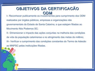 OBJETIVOS DA CERTIFICACÃOOBJETIVOS DA CERTIFICACÃO
ODMODM
I– Reconhecer publicamente os investimentos para cumprimento dos ODM
realizados por órgãos públicos, empresas e organizações não
governamentais do Estado de Santa Catarina, e que estejam filiadas ao
Movimento Nós Podemos SC;
II– Dimensionar o impacto das ações conjuntas na melhoria das condições
de vida da população catarinense e no atingimento das metas do milênio;
III– Verificar o cumprimento das condições constantes do Termo de Adesão
ao MNPSC pelas instituições filiadas.
 