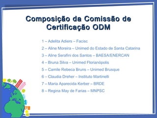 Composição da Comissão deComposição da Comissão de
Certificação ODMCertificação ODM
1 – Adelita Adiers – Facisc
2 – Aline Moreira – Unimed do Estado de Santa Catarina
3 – Aline Serafini dos Santos – BAESA/ENERCAN
4 – Bruna Silva – Unimed Florianópolis
5 – Camile Rebeca Bruns – Unimed Brusque
6 – Claudia Dreher – Instituto Martinelli
7 – Maria Aparecida Kerber – BRDE
8 – Regina May de Farias – MNPSC
 