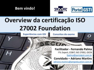 Bem vindo!

Overview da certificação ISO
27002 Foundation
Experiências com GSI

Conceitos do exame

Facilitador - Fernando Palma
ITIL Expert, COBIT, ISO 27002, OCEB
fpalma@portalgsti.com.br

Convidado – Adriano Martins
adriano.martins@pmgeducation.com.br

 