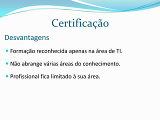 Não  há especialização  técnica.CertificaçãoVantagensEspecialistas em TI recebem salários mais elevados do que os seus concorrentes da área das TI.Facilita e reduz custos do processo de recrutamento e seleção.Menor tempo para ter o retorno de investimento.