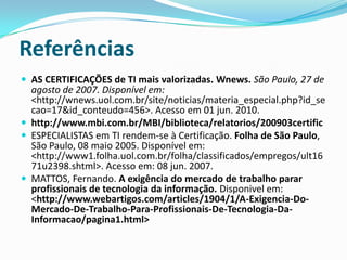ConclusãoConclui-se que para um profissional de TI é necessário uma certificação em alguma área especifica, devido ao fato de ser um diferencial no currículo, e de atestar especialidade em alguma tecnologia.O bom profissional de Tecnologia da Informação é aquele que não para em uma graduação apenas, mas sim aquele que busca estar sempre se atualizando e adquirindo novos conhecimentos. 