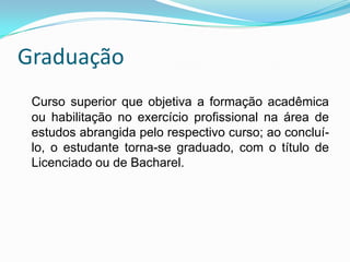 GraduaçãoCurso superior que objetiva a formação acadêmica ou habilitação no exercício profissional na área de estudos abrangida pelo respectivo curso; ao concluí-lo, o estudante torna-se graduado, com o título de Licenciado ou de Bacharel.