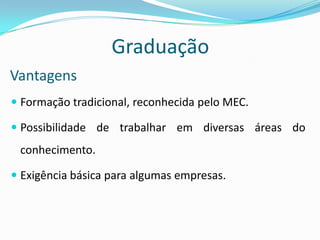 GraduaçãoVantagensFormação tradicional, reconhecida pelo MEC.Possibilidade de trabalhar em diversas áreas do conhecimento.Exigência básica para algumas empresas.
