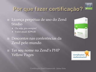    Licença perpétua de uso do Zend
    Studio
     Ou seja, pra sempre!
     Valor atual: $299,00


   Descontos nas conferências da
    Zend pelo mundo

   Ter seu nome na Zend’s PHP
    Yellow Pages


                    Certificação Zend Framework - Jaime Neto
 