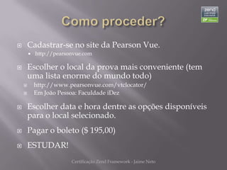        Cadastrar-se no site da Pearson Vue.
           http://pearsonvue.com

       Escolher o local da prova mais conveniente (tem
        uma lista enorme do mundo todo)
           http://www.pearsonvue.com/vtclocator/
           Em João Pessoa: Faculdade iDez

       Escolher data e hora dentre as opções disponíveis
        para o local selecionado.
       Pagar o boleto ($ 195,00)
       ESTUDAR!
                         Certificação Zend Framework - Jaime Neto
 