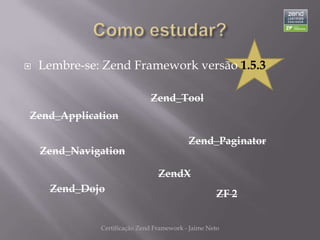    Lembre-se: Zend Framework versão 1.5.3

                              Zend_Tool
Zend_Application

                                           Zend_Paginator
    Zend_Navigation

                                 ZendX
     Zend_Dojo                                       ZF 2


              Certificação Zend Framework - Jaime Neto
 
