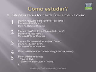    Estude as várias formas de fazer a mesma coisa:

    1   $name = new Zend_Form_Element_Text('name');
        $name->setLabel('Nome');
        $form->addElement($name);


    2   $name = new Zend_Form_Element('text', 'name');
        $name->setLabel('Nome');
        $form->addElement($name);


    3   $name = $form->createElement('text', 'name');
        $name->setLabel('Nome');
        $form->addElement($name);


    4   $form->addElement('text', 'name‘, array('Label' => 'Nome’));


    5   $form->addElement(array(
            'type' => 'text',
            'options' => array('Label' => 'Nome’)
        ));
                     Certificação Zend Framework - Jaime Neto
 